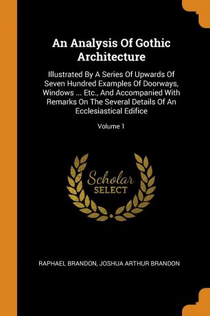 Raphael Brandon An Analysis Of Gothic Architecture. Illustrated By A Series Of Upwards Of Seven Hundred Examples Of Doorways, Windows ... Etc., And Accompanied With Remarks On The Several Details Of An Ecclesiastical Edifice; Volume 1
