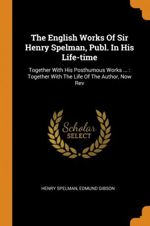 Henry Spelman, Edmund Gibson The English Works Of Sir Henry Spelman, Publ. In His Life-time. Together With His Posthumous Works ... : Together With The Life Of The Author, Now Rev