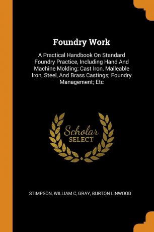 Stimpson William C, Gray Burton Linwood Foundry Work. A Practical Handbook On Standard Foundry Practice, Including Hand And Machine Molding; Cast Iron, Malleable Iron, Steel, And Brass Castings; Foundry Management; Etc