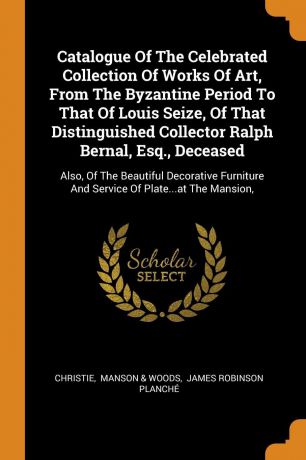 Catalogue Of The Celebrated Collection Of Works Of Art, From The Byzantine Period To That Of Louis Seize, Of That Distinguished Collector Ralph Bernal, Esq., Deceased. Also, Of The Beautiful Decorative Furniture And Service Of Plate...at The Mansion,