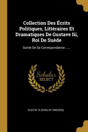 Collection Des Ecrits Politiques, Litteraires Et Dramatiques De Gustave Iii, Roi De Suede. Suivie De Sa Correspondance ......