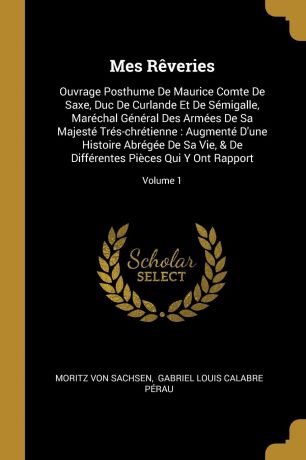 Moritz von Sachsen Mes Reveries. Ouvrage Posthume De Maurice Comte De Saxe, Duc De Curlande Et De Semigalle, Marechal General Des Armees De Sa Majeste Tres-chretienne : Augmente D.une Histoire Abregee De Sa Vie, . De Differentes Pieces Qui Y Ont Rapport; Volume 1