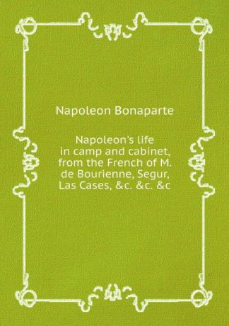 Napoleon Bonaparte Napoleon.s life in camp and cabinet, from the French of M. de Bourienne, Segur, Las Cases, .c. .c. .c