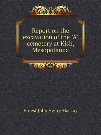 Ernest John Henry Mackay Report on the excavation of the "A" cemetery at Kish, Mesopotamia