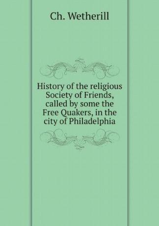 Ch. Wetherill History of the religious Society of Friends, called by some the Free Quakers, in the city of Philadelphia