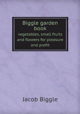 Jacob Biggle Biggle garden book. vegetables, small fruits and flowers for pleasure and profit