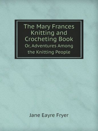 Jane Eayre Fryer The Mary Frances Knitting and Crocheting Book. Or, Adventures Among the Knitting People