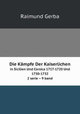 Raimund Gerba Die Kampfe Der Kaiserlichen. in Sicilien Und Corsica 1717-1720 Und 1730-1732 2 serie 9 band