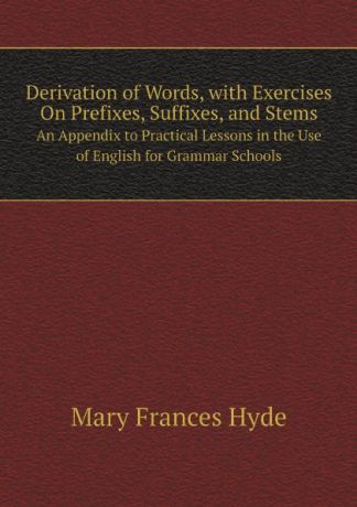 Mary Frances Hyde Derivation of Words, with Exercises On Prefixes, Suffixes, and Stems. An Appendix to Practical Lessons in the Use of English for Grammar Schools
