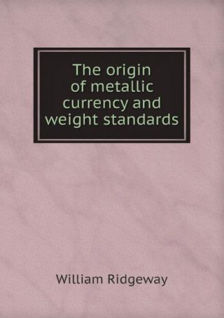 William Ridgeway The origin of metallic currency and weight standards