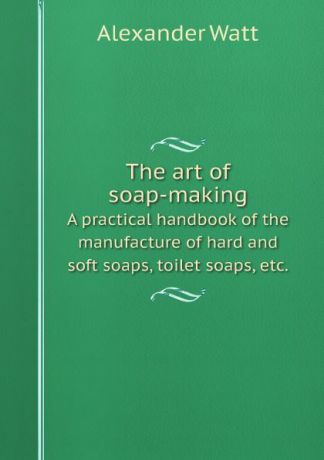 Alexander Watt The art of soap-making. A practical handbook of the manufacture of hard and soft soaps, toilet soaps, etc.