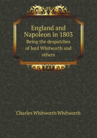 Charles Whitworth Whitworth England and Napoleon in 1803. Being the despatches of lord Whitworth and others