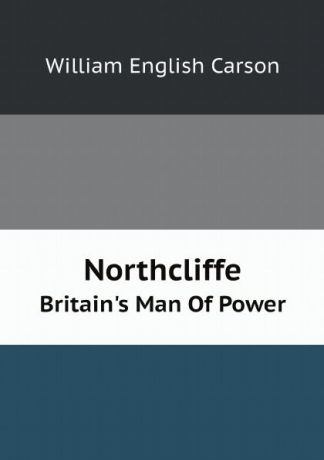William English Carson Northcliffe. Britain.s Man Of Power
