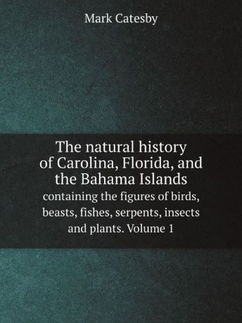 Mark Catesby The natural history of Carolina, Florida, and the Bahama Islands. containing the figures of birds, beasts, fishes, serpents, insects and plants. Volume 1