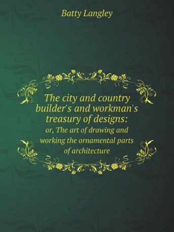 Batty Langley The city and country builder.s and workman.s treasury of designs:. or, The art of drawing and working the ornamental parts of architecture