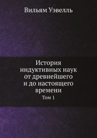 Вильям Уэвелль История индуктивных наук от древнейшего и до настоящего времени. Том 1