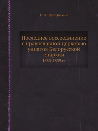 Г. И. Шавельский Последнее воссоединение с православной церковью униатов Белорусской епархии. 1833-1839 гг