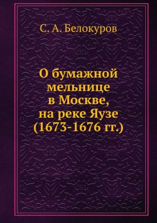 С. А. Белокуров О бумажной мельнице в Москве, на реке Яузе. (1673-1676 гг.)