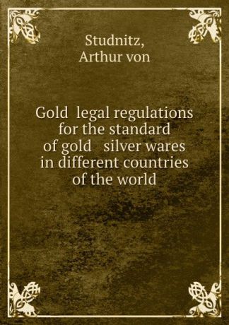 A.von Studnitz Gold legal regulations for the standard of gold . silver wares in different countries of the world