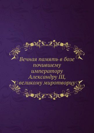Коллектив авторов Вечная память в бозе почившему императору Александру III, великому миротворцу