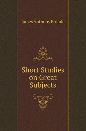 James Anthony Froude Short Studies on Great Subjects