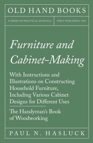 Paul N. Hasluck Furniture and Cabinet-Making - With Instructions and Illustrations on Constructing Household Furniture, Including Various Cabinet Designs for Different Uses - The Handyman