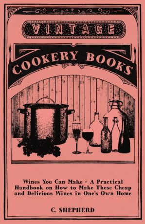 C. Shepherd Wines You Can Make - A Practical Handbook on How to Make These Cheap and Delicious Wines in One's Own Home