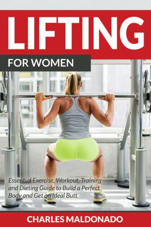Charles Maldonado Lifting For Women. Essential Exercise, Workout, Training and Dieting Guide to Build a Perfect Body and Get an Ideal Butt