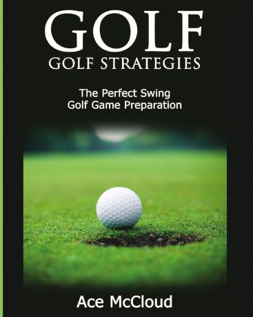Ace McCloud Golf. Golf Strategies: The Perfect Swing: Golf Game Preparation