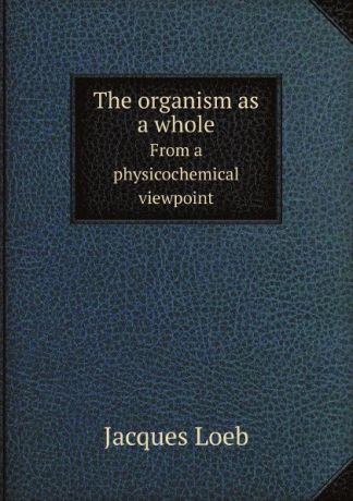 J. Loeb The organism as a whole. From a physicochemical viewpoint