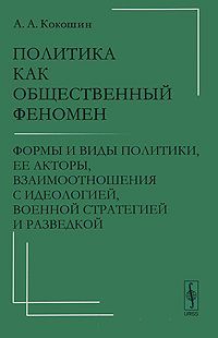 А. А. Кокошин Политика как общественный феномен. Формы и виды политики, ее акторы, взаимоотношения с идеологией, военной стратегией и разведкой