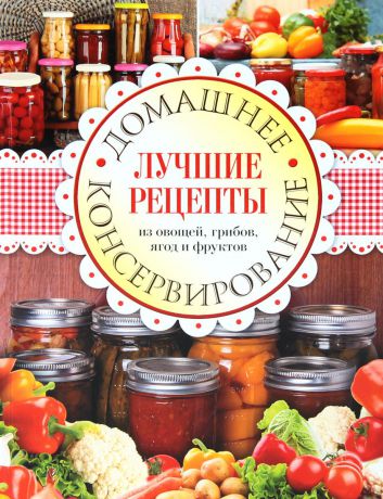 Домашнее консервирование. Лучшие рецепты из овощей, грибов, ягод и фруктов