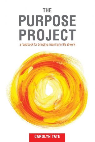 Carolyn G Tate The Purpose Project. A handbook for bringing meaning to life at work