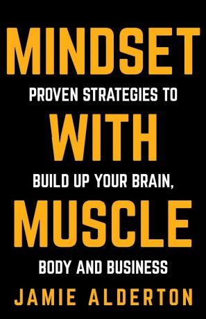Jamie Alderton Mindset With Muscle. Proven Strategies to Build Up Your Brain, Body and Business
