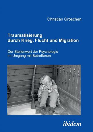 Christian Gröschen Traumatisierung durch Krieg, Flucht und Migration. Der Stellenwert der Psychologie im Umgang mit Betroffenen