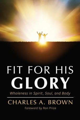 Charles A. Brown Fit For His Glory. Wholeness in Spirit, Soul, and Body