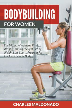 Charles Maldonado Bodybuilding For Women. The Ultimate Women's Fitness, Weight Training, Weight Lifting, Weight Loss Sports Program For The Ideal Female Body
