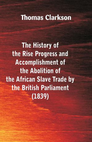 Thomas Clarkson The History of the Rise, Progress and Accomplishment of the Abolition of the African Slave-Trade, by the British Parliament (1839)