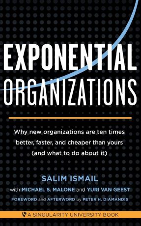 Salim Ismail, Michael S Malone, Yuri van Geest Exponential Organizations. Why new organizations are ten times better, faster, and cheaper than yours (and what to do about it)