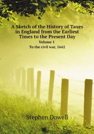 Stephen Dowell A Sketch of the History of Taxes in England from the Earliest Times to the Present Day. Volume 1. To the civil war, 1642