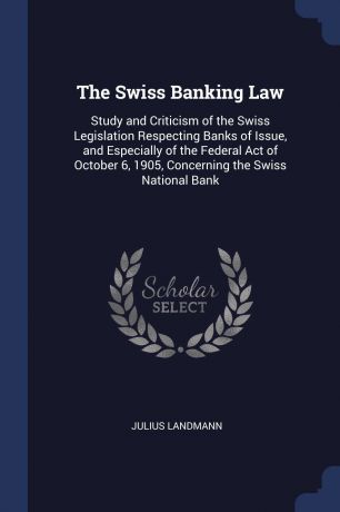 Julius Landmann The Swiss Banking Law. Study and Criticism of the Swiss Legislation Respecting Banks of Issue, and Especially of the Federal Act of October 6, 1905, Concerning the Swiss National Bank
