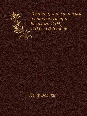 Петр Великий Тетради, записи, письма и приказы Петра Великого 1704, 1705 и 1706 годов