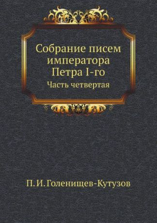 П.И. Голенищев-Кутузов Собрание писем императора Петра I-го. Часть четвертая