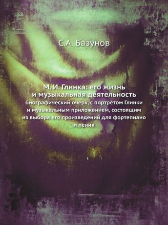 С.А. Базунов М. И. Глинка: его жизнь и музыкальная деятельность