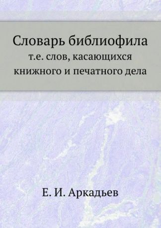 Е.И. Аркадьев Словарь библиофила, т.е. слов, касающихся книжного и печатного дела