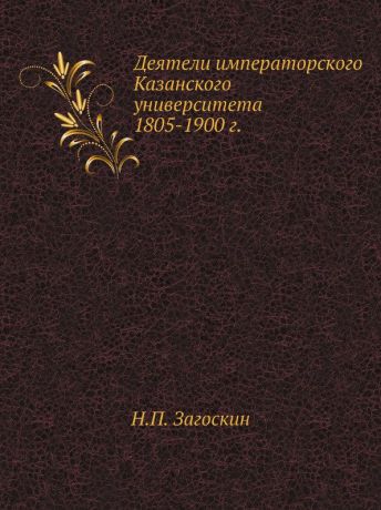 Н.П. Загоскин Деятели императорского Казанского университета 1805-1900 г.