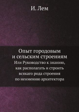 И. Лем Опыт городовым и сельским строениям. Или Руководство к знанию, как располагать и строить всякаго рода строения по неимению архитектора