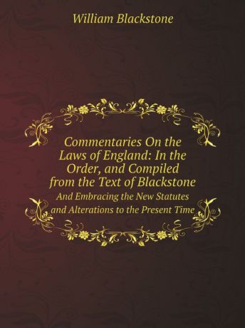 William Blackstone Commentaries On the Laws of England: In the Order, and Compiled from the Text of Blackstone. And Embracing the New Statutes and Alterations to the Present Time
