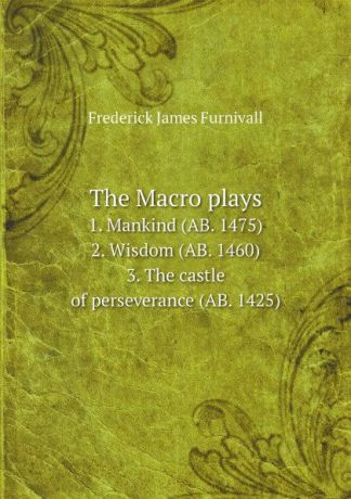 Frederick James Furnivall The Macro plays. 1. Mankind (AB. 1475), 2. Wisdom (AB. 1460), 3. The castle of perseverance (AB. 1425)