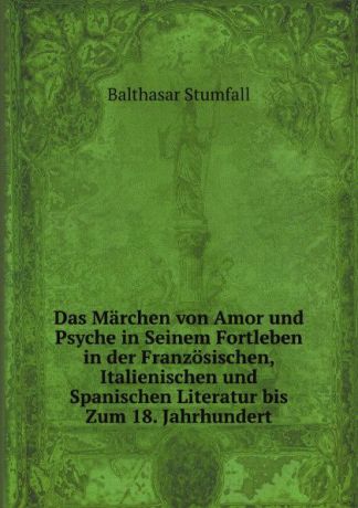 Balthasar Stumfall Das Marchen von Amor und Psyche in Seinem Fortleben in der Franzosischen, Italienischen und Spanischen Literatur bis Zum 18. Jahrhundert